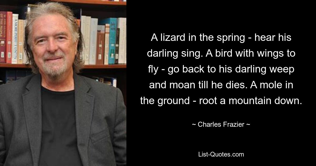 A lizard in the spring - hear his darling sing. A bird with wings to fly - go back to his darling weep and moan till he dies. A mole in the ground - root a mountain down. — © Charles Frazier