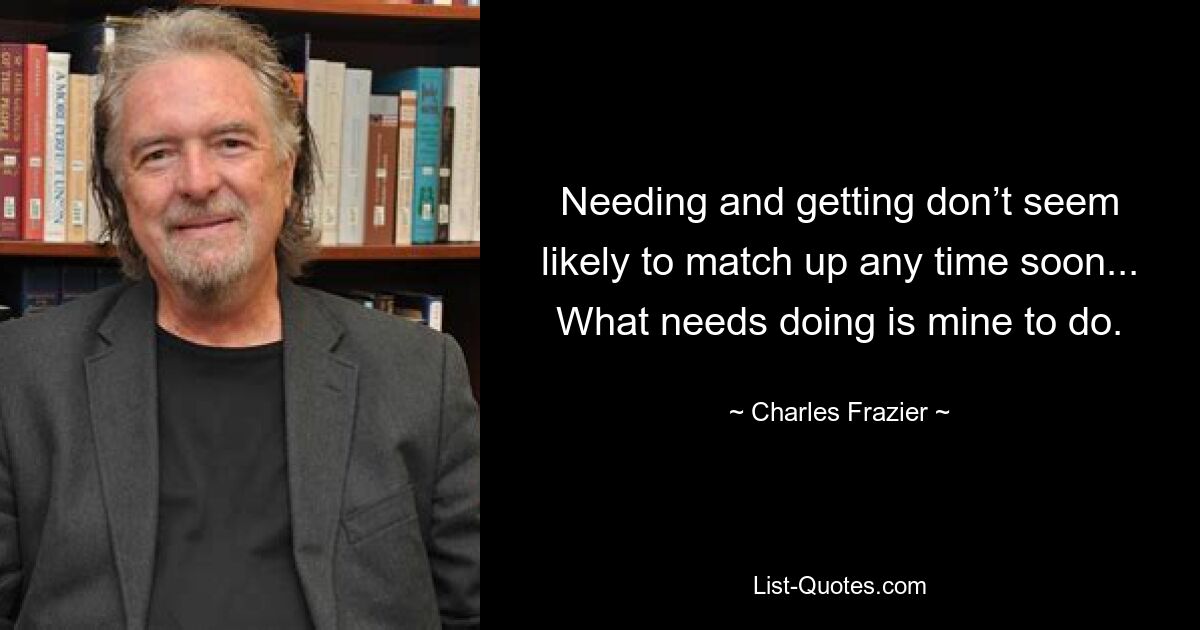 Needing and getting don’t seem likely to match up any time soon... What needs doing is mine to do. — © Charles Frazier