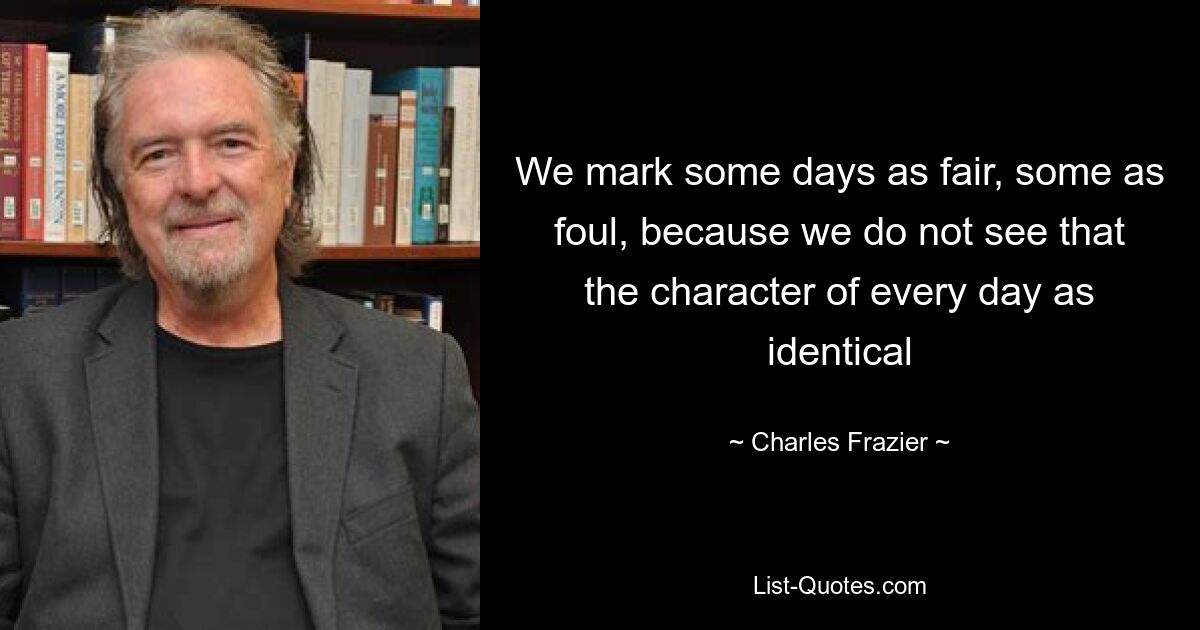 We mark some days as fair, some as foul, because we do not see that the character of every day as identical — © Charles Frazier