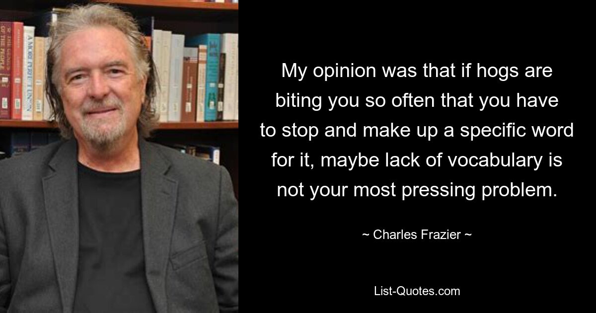 My opinion was that if hogs are biting you so often that you have to stop and make up a specific word for it, maybe lack of vocabulary is not your most pressing problem. — © Charles Frazier