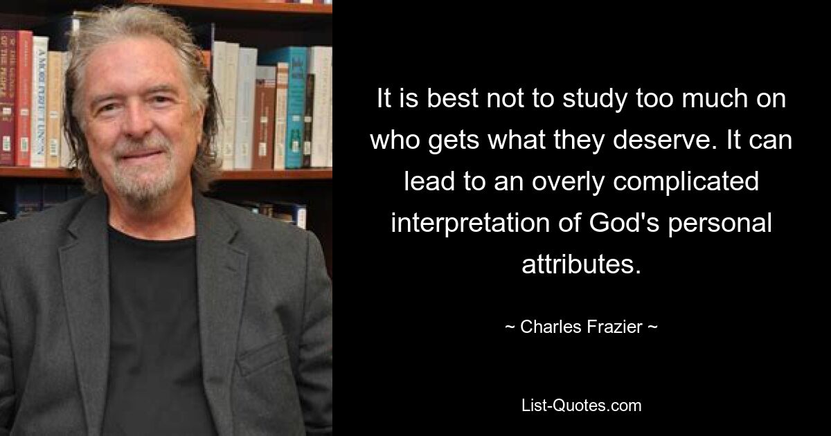 It is best not to study too much on who gets what they deserve. It can lead to an overly complicated interpretation of God's personal attributes. — © Charles Frazier