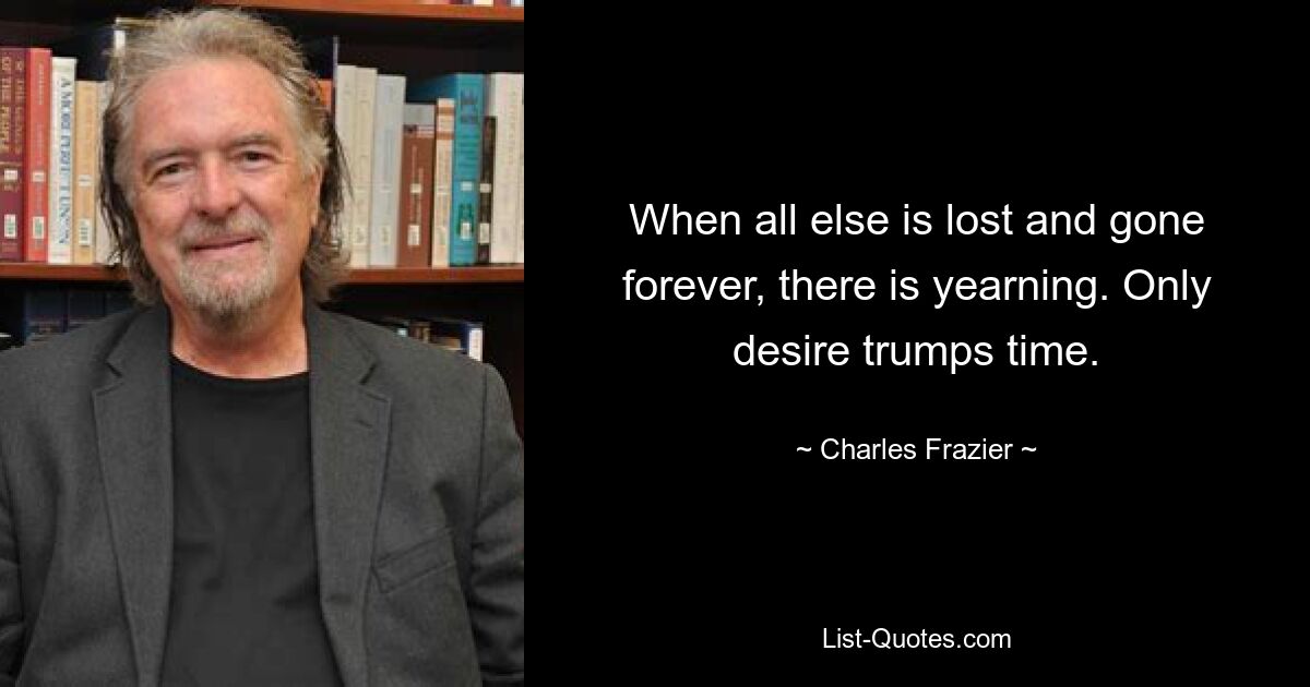 When all else is lost and gone forever, there is yearning. Only desire trumps time. — © Charles Frazier