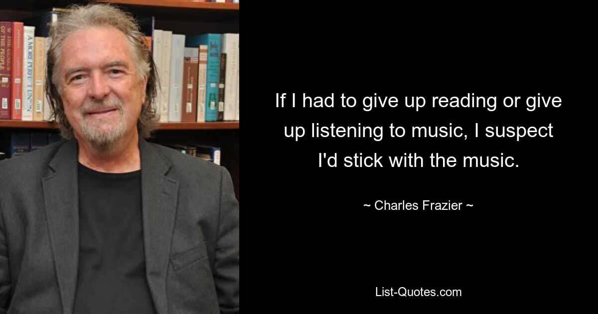 If I had to give up reading or give up listening to music, I suspect I'd stick with the music. — © Charles Frazier