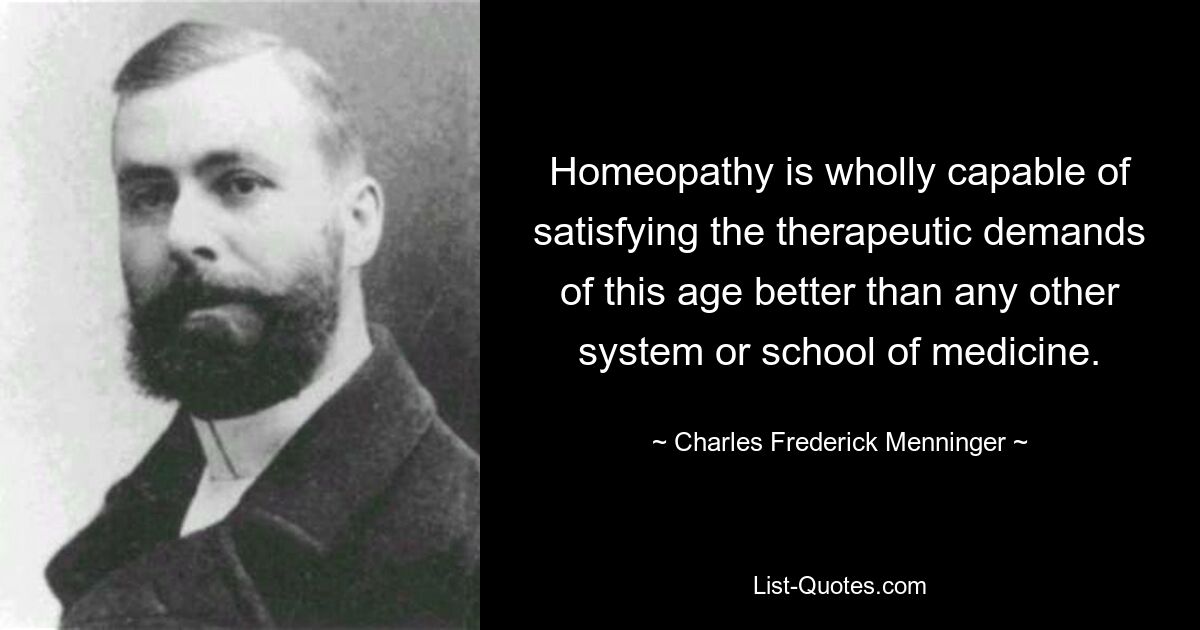 Homeopathy is wholly capable of satisfying the therapeutic demands of this age better than any other system or school of medicine. — © Charles Frederick Menninger