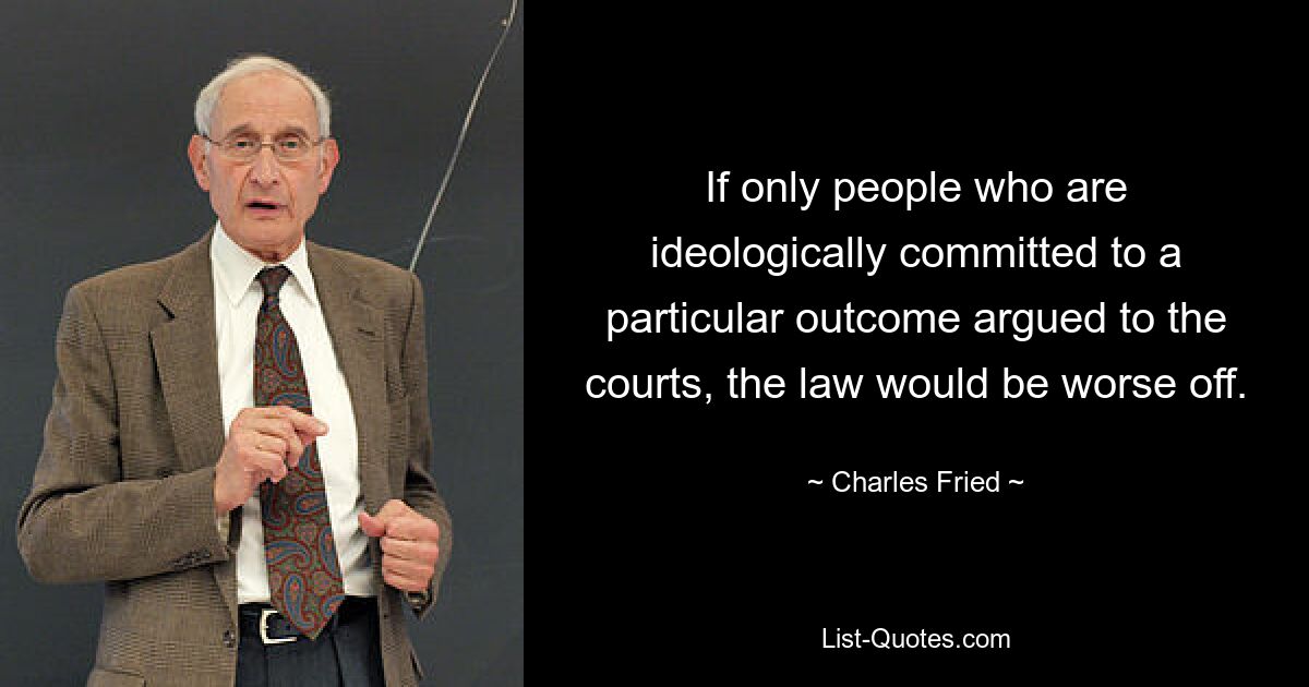 If only people who are ideologically committed to a particular outcome argued to the courts, the law would be worse off. — © Charles Fried