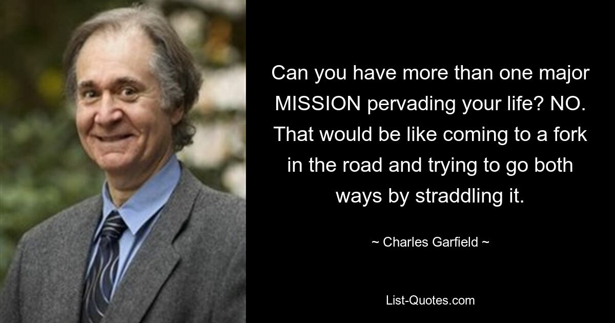 Can you have more than one major MISSION pervading your life? NO. That would be like coming to a fork in the road and trying to go both ways by straddling it. — © Charles Garfield