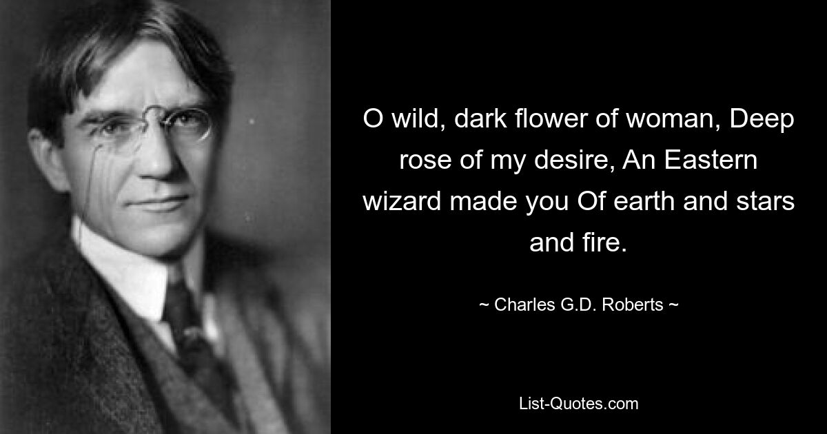 O wild, dark flower of woman, Deep rose of my desire, An Eastern wizard made you Of earth and stars and fire. — © Charles G.D. Roberts