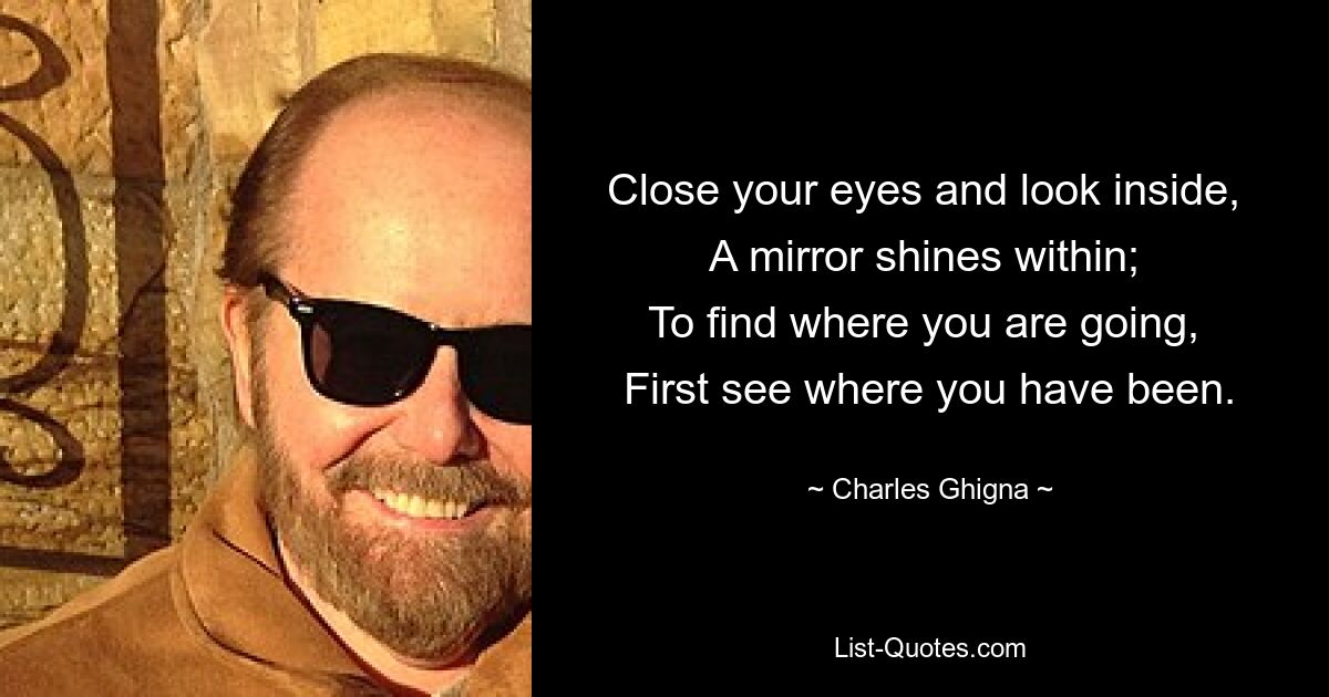 Close your eyes and look inside, 
A mirror shines within; 
To find where you are going, 
First see where you have been. — © Charles Ghigna