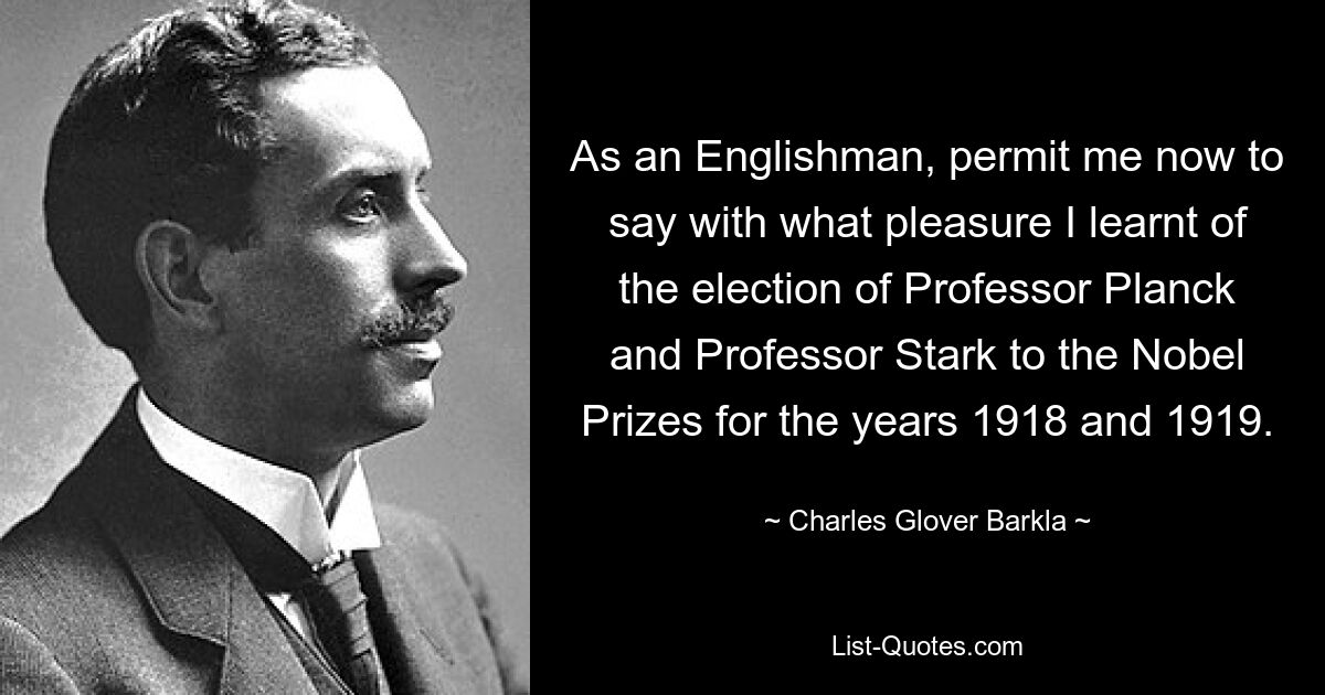 As an Englishman, permit me now to say with what pleasure I learnt of the election of Professor Planck and Professor Stark to the Nobel Prizes for the years 1918 and 1919. — © Charles Glover Barkla