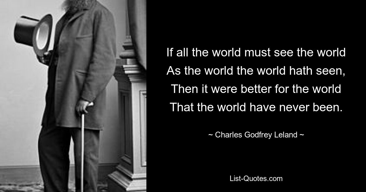 If all the world must see the world
As the world the world hath seen,
Then it were better for the world
That the world have never been. — © Charles Godfrey Leland