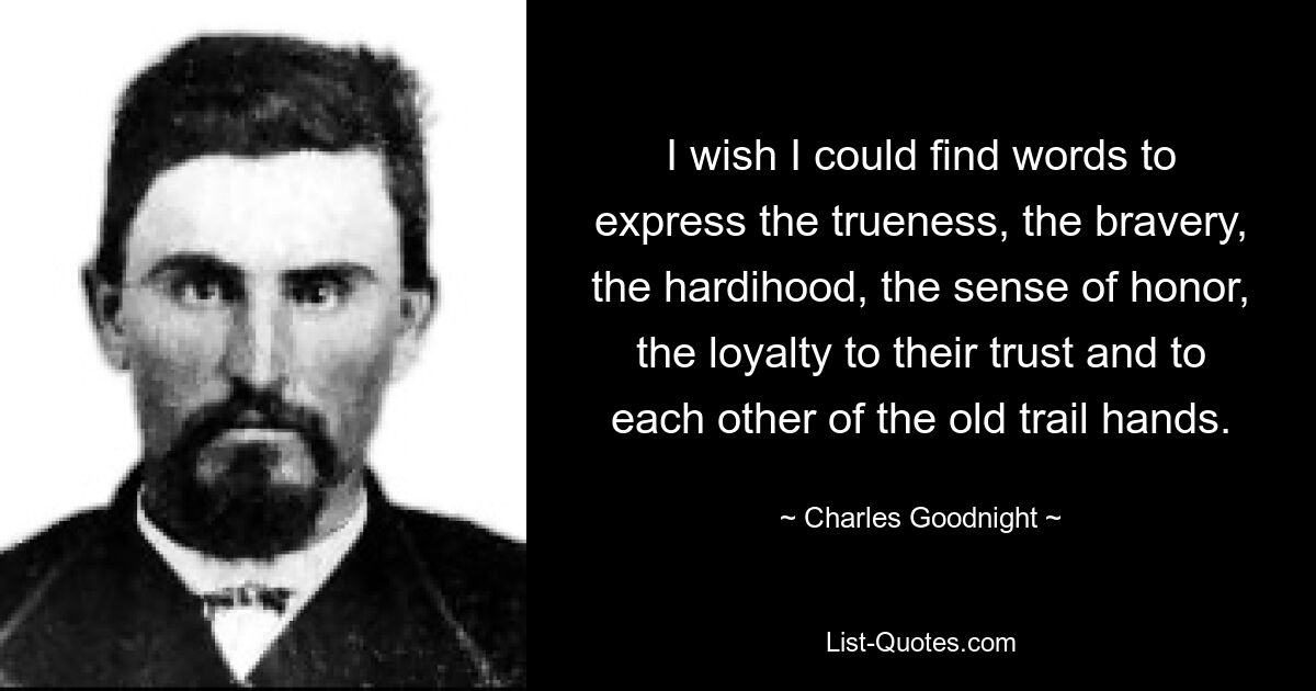 I wish I could find words to express the trueness, the bravery, the hardihood, the sense of honor, the loyalty to their trust and to each other of the old trail hands. — © Charles Goodnight