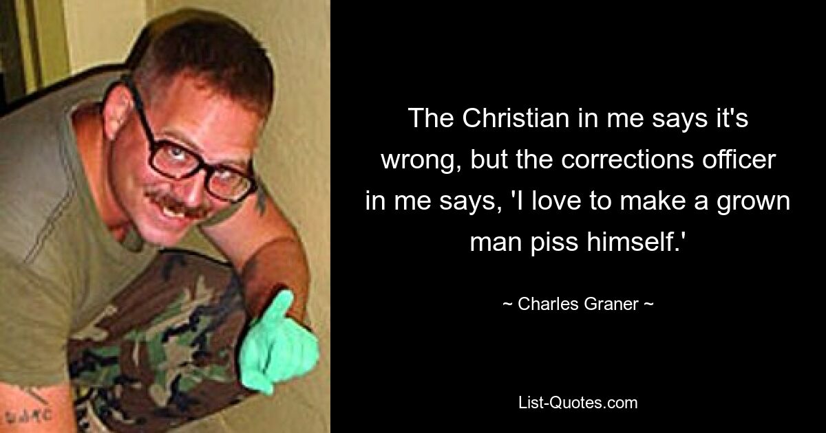 The Christian in me says it's wrong, but the corrections officer in me says, 'I love to make a grown man piss himself.' — © Charles Graner