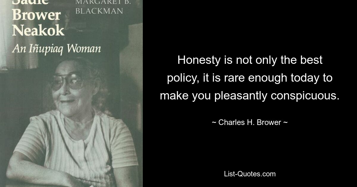 Honesty is not only the best policy, it is rare enough today to make you pleasantly conspicuous. — © Charles H. Brower