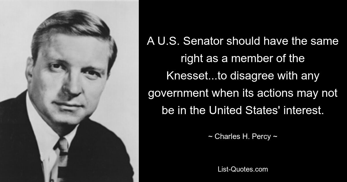 A U.S. Senator should have the same right as a member of the Knesset...to disagree with any government when its actions may not be in the United States' interest. — © Charles H. Percy