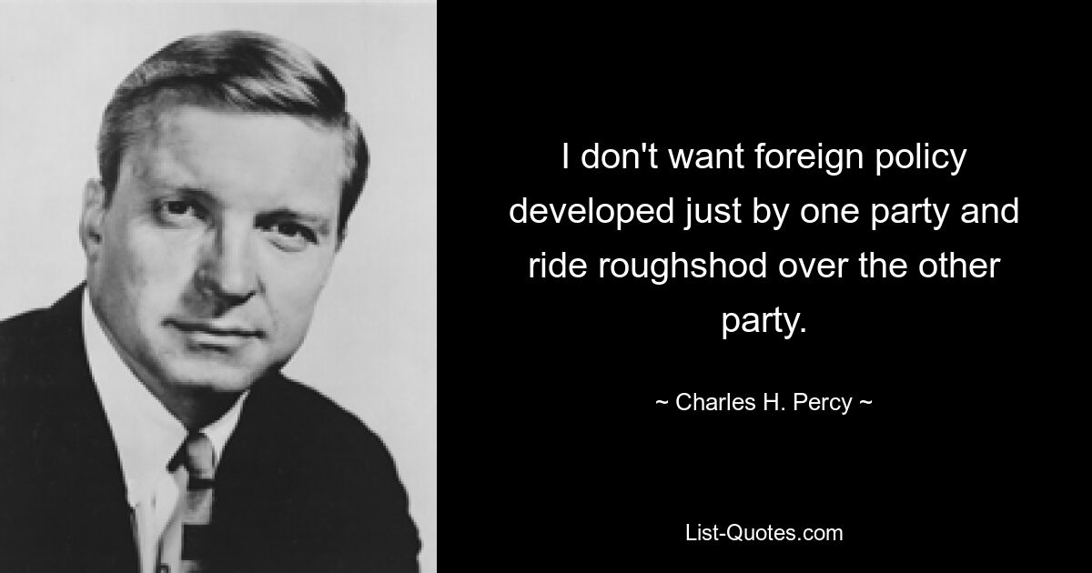 I don't want foreign policy developed just by one party and ride roughshod over the other party. — © Charles H. Percy