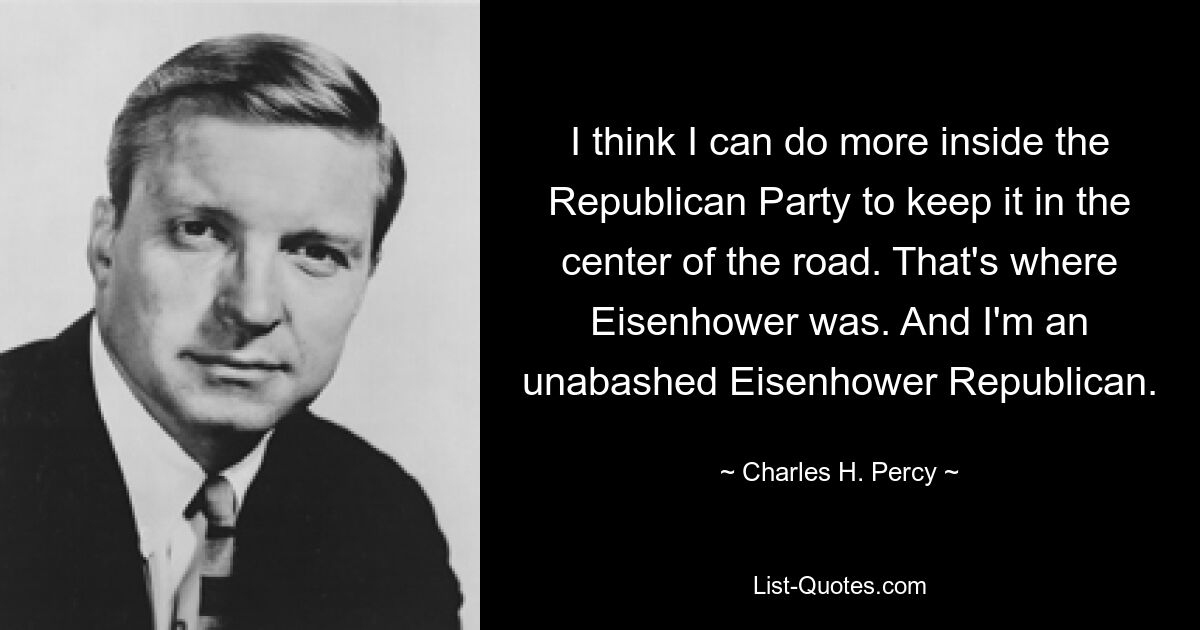 I think I can do more inside the Republican Party to keep it in the center of the road. That's where Eisenhower was. And I'm an unabashed Eisenhower Republican. — © Charles H. Percy