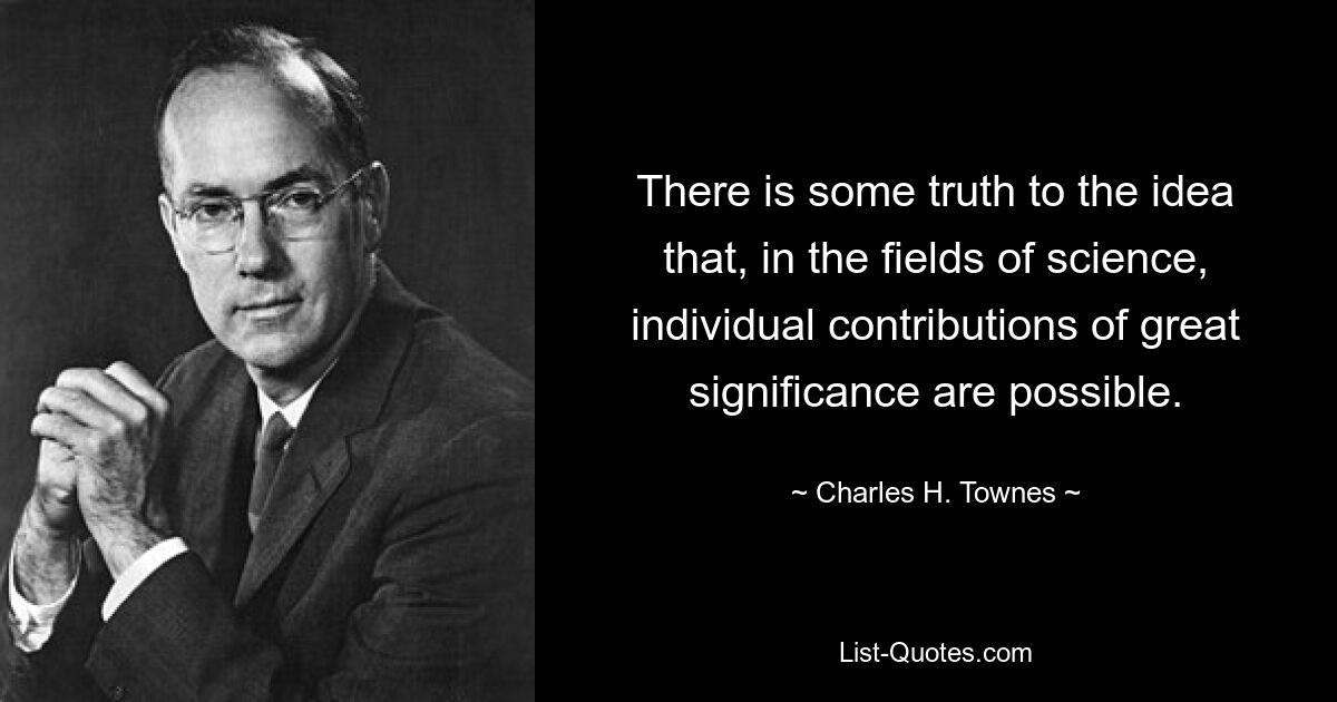 There is some truth to the idea that, in the fields of science, individual contributions of great significance are possible. — © Charles H. Townes