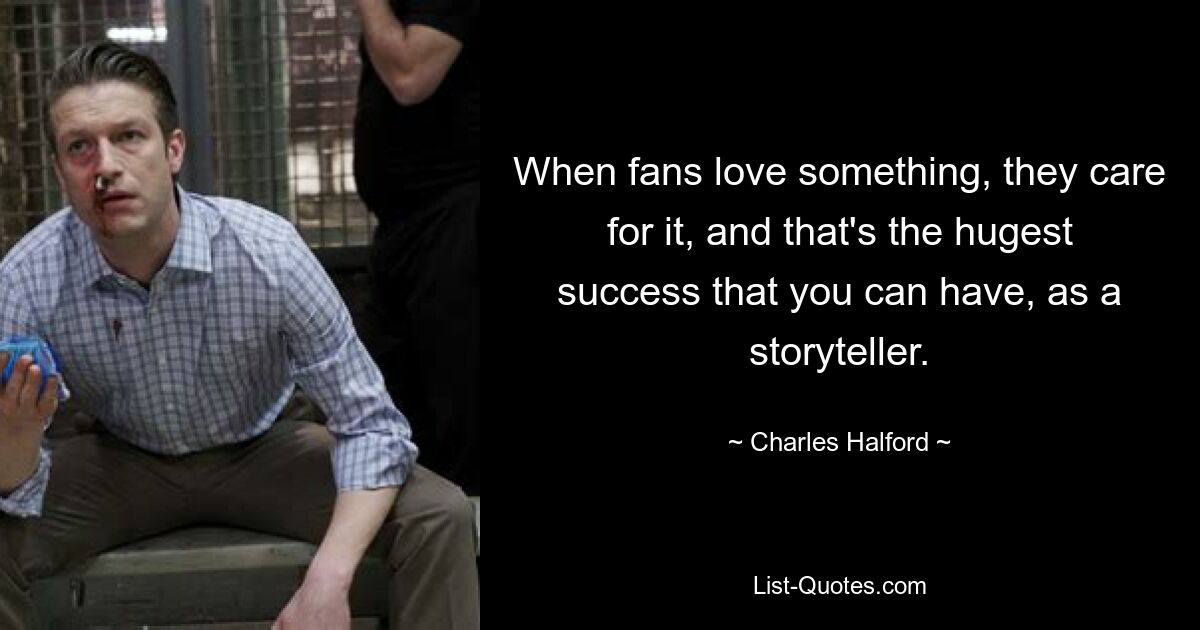 When fans love something, they care for it, and that's the hugest success that you can have, as a storyteller. — © Charles Halford