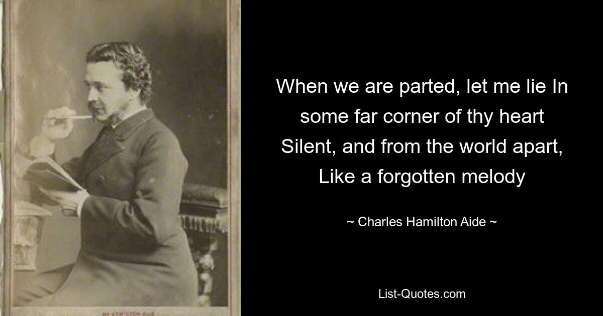 When we are parted, let me lie In some far corner of thy heart Silent, and from the world apart, Like a forgotten melody — © Charles Hamilton Aide