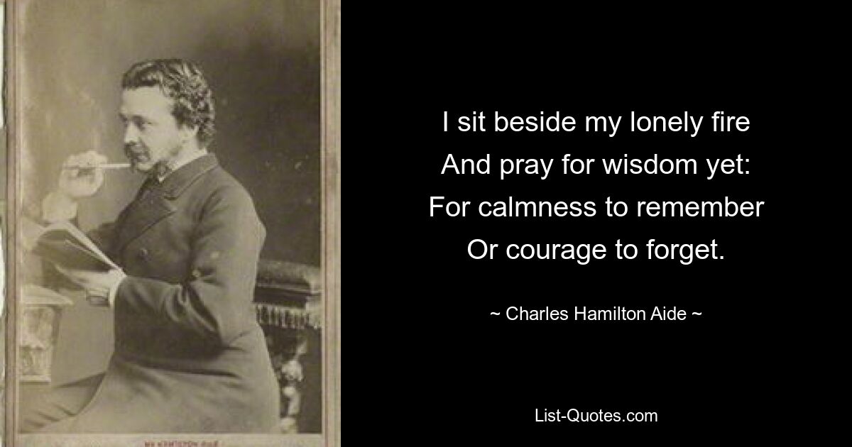 I sit beside my lonely fire
And pray for wisdom yet:
For calmness to remember
Or courage to forget. — © Charles Hamilton Aide