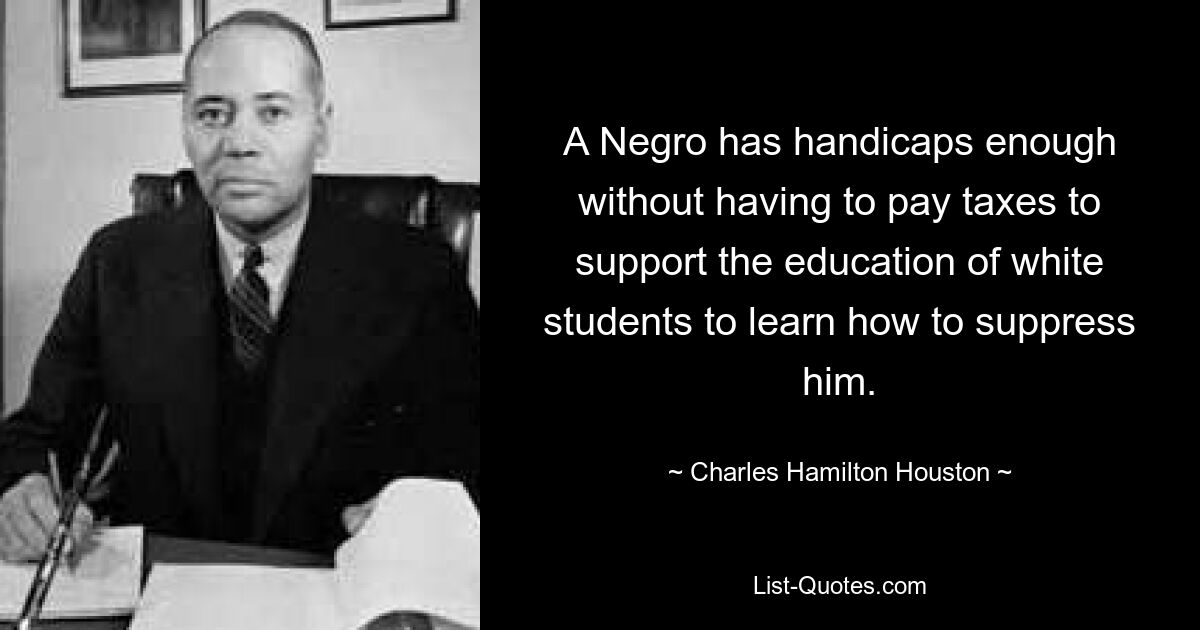 A Negro has handicaps enough without having to pay taxes to support the education of white students to learn how to suppress him. — © Charles Hamilton Houston