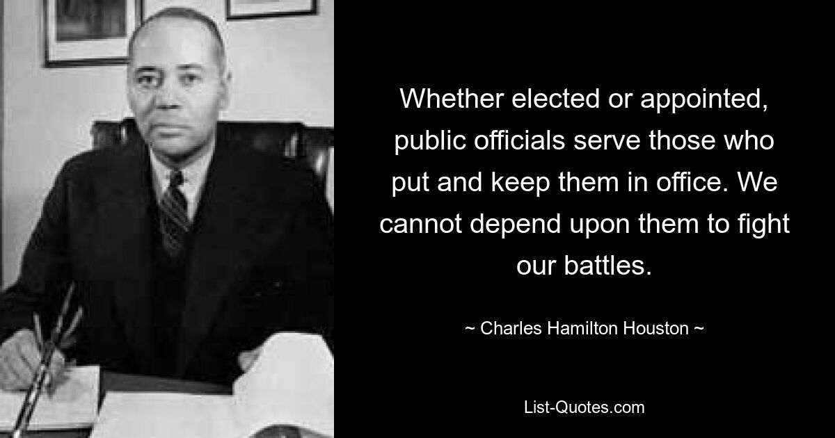 Whether elected or appointed, public officials serve those who put and keep them in office. We cannot depend upon them to fight our battles. — © Charles Hamilton Houston