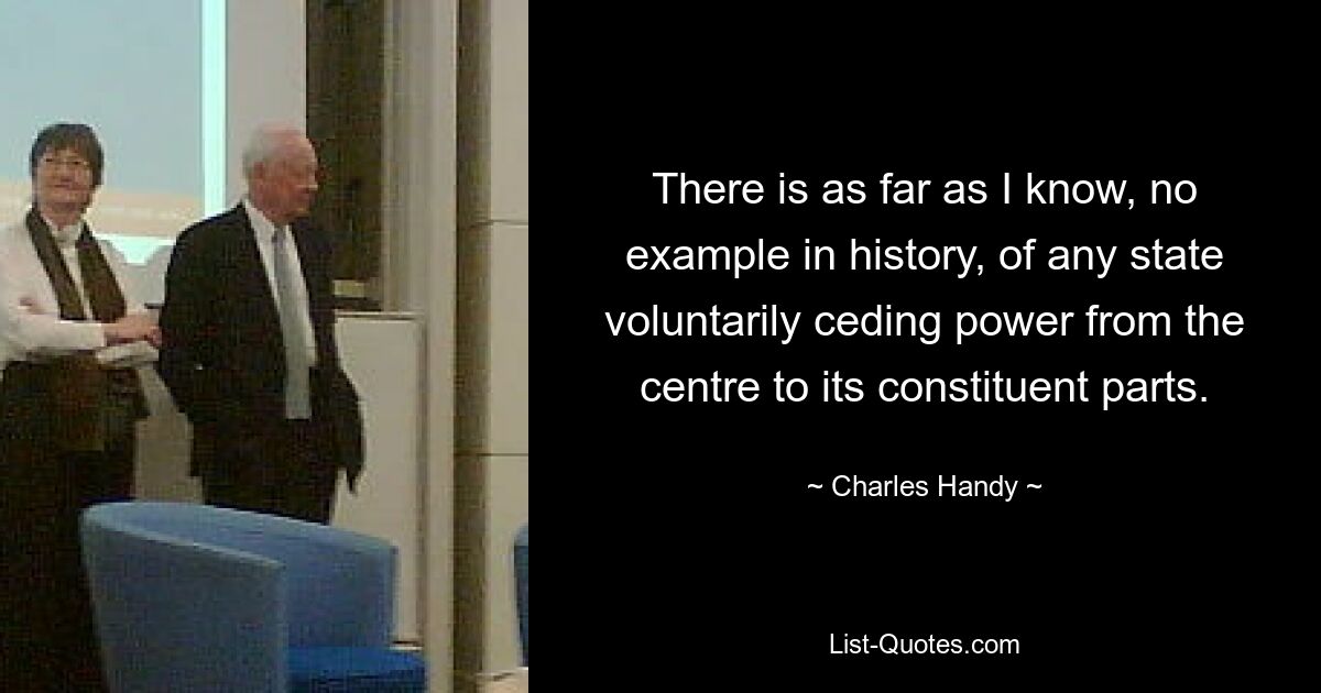 There is as far as I know, no example in history, of any state voluntarily ceding power from the centre to its constituent parts. — © Charles Handy