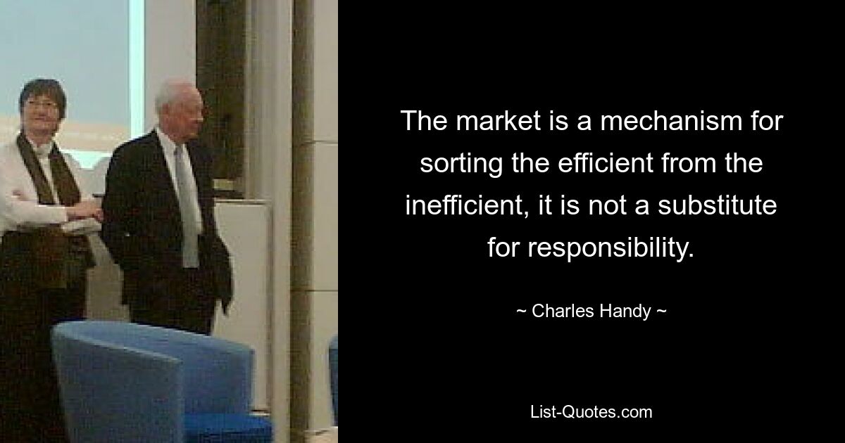 The market is a mechanism for sorting the efficient from the inefficient, it is not a substitute for responsibility. — © Charles Handy