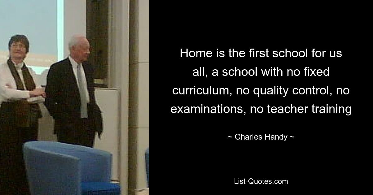 Home is the first school for us all, a school with no fixed curriculum, no quality control, no examinations, no teacher training — © Charles Handy