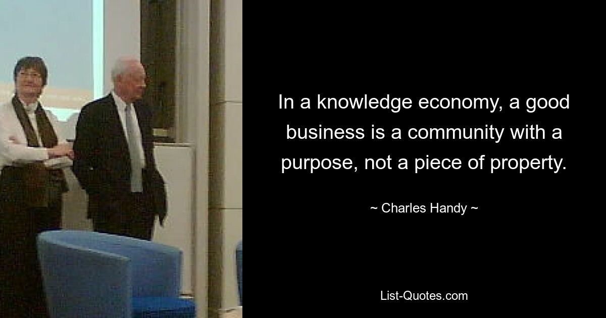 In a knowledge economy, a good business is a community with a purpose, not a piece of property. — © Charles Handy