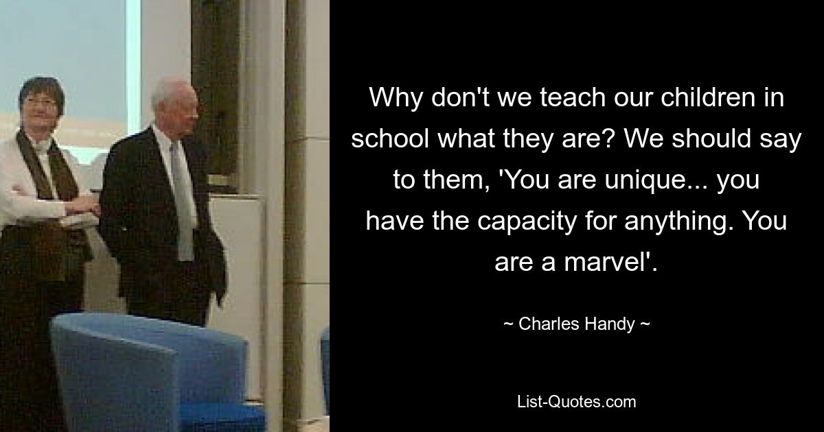 Why don't we teach our children in school what they are? We should say to them, 'You are unique... you have the capacity for anything. You are a marvel'. — © Charles Handy