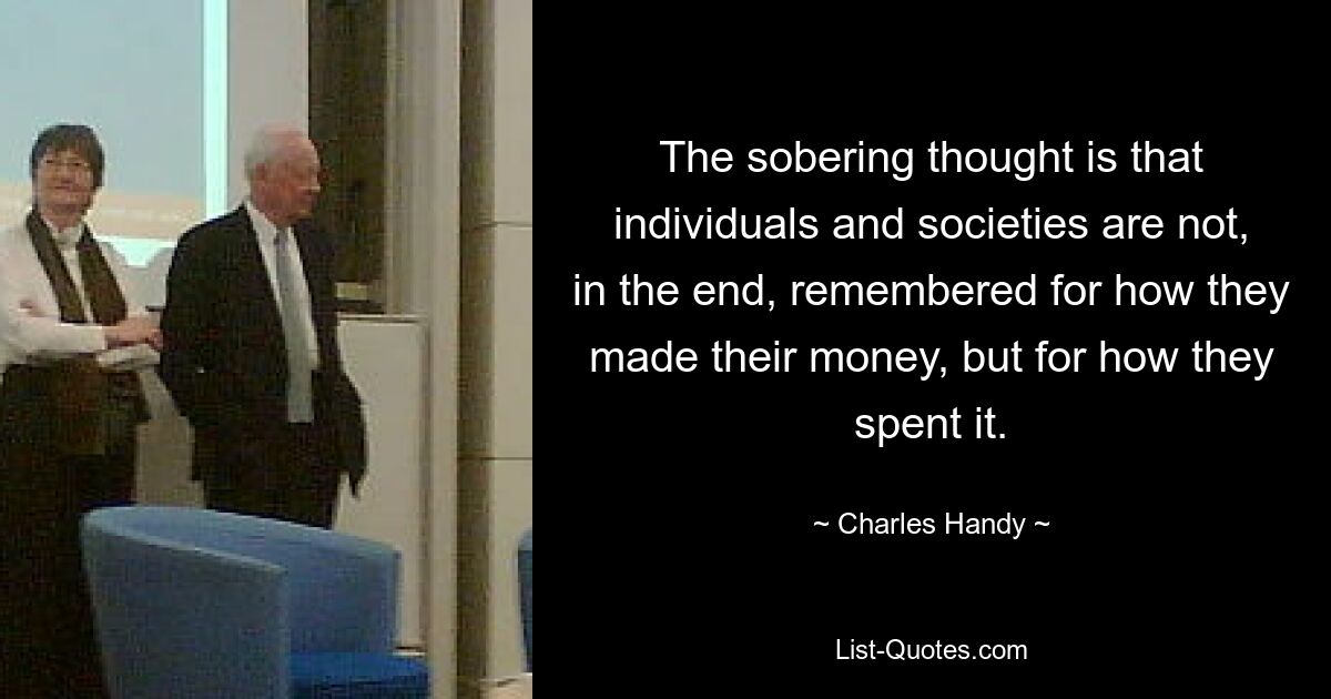 The sobering thought is that individuals and societies are not, in the end, remembered for how they made their money, but for how they spent it. — © Charles Handy