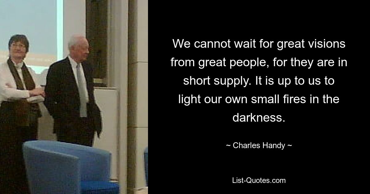 We cannot wait for great visions from great people, for they are in short supply. It is up to us to light our own small fires in the darkness. — © Charles Handy