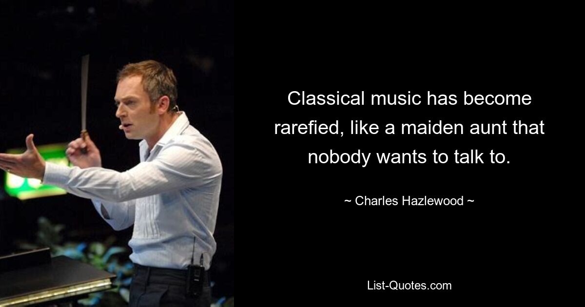 Classical music has become rarefied, like a maiden aunt that nobody wants to talk to. — © Charles Hazlewood