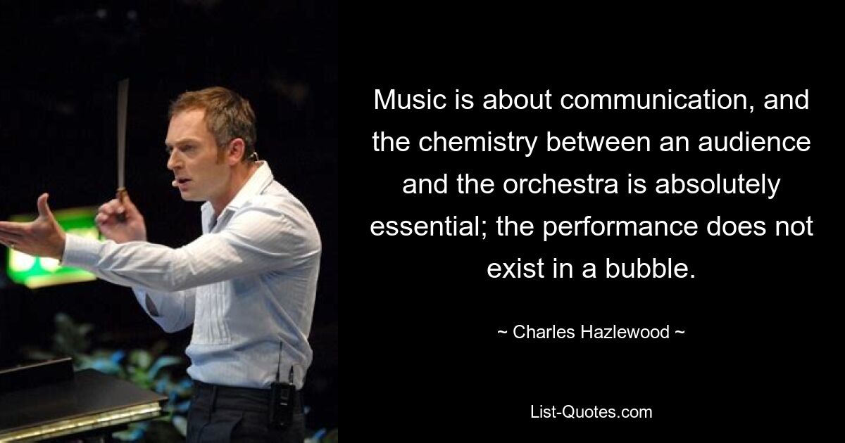 Music is about communication, and the chemistry between an audience and the orchestra is absolutely essential; the performance does not exist in a bubble. — © Charles Hazlewood