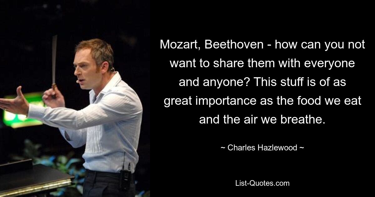 Mozart, Beethoven - how can you not want to share them with everyone and anyone? This stuff is of as great importance as the food we eat and the air we breathe. — © Charles Hazlewood