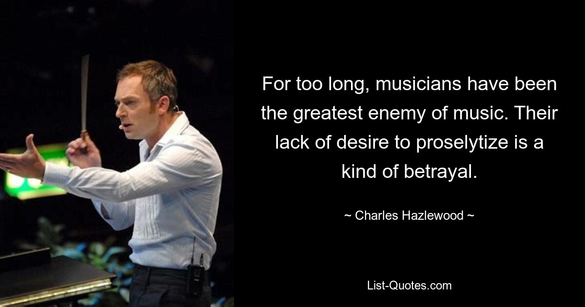 For too long, musicians have been the greatest enemy of music. Their lack of desire to proselytize is a kind of betrayal. — © Charles Hazlewood