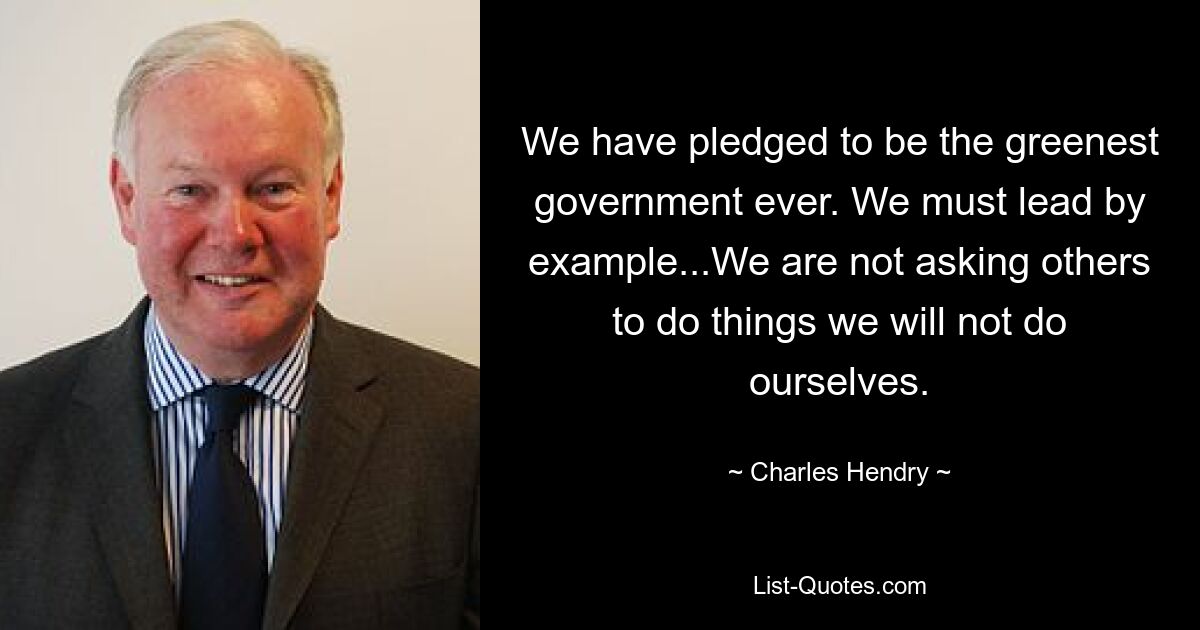 We have pledged to be the greenest government ever. We must lead by example...We are not asking others to do things we will not do ourselves. — © Charles Hendry