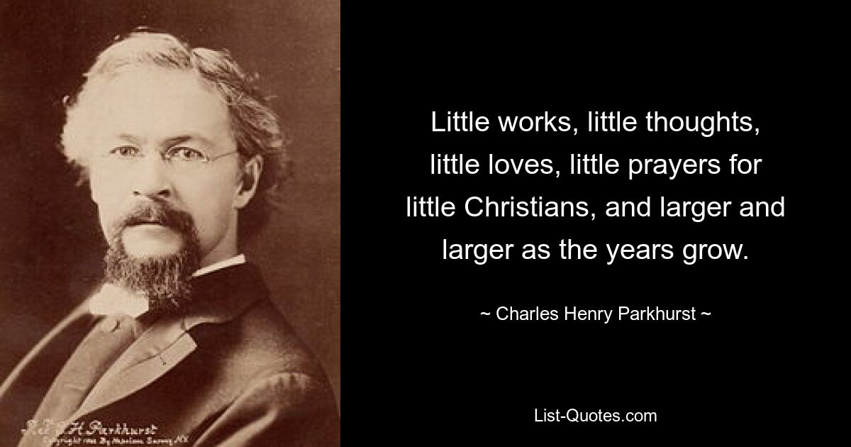 Little works, little thoughts, little loves, little prayers for little Christians, and larger and larger as the years grow. — © Charles Henry Parkhurst