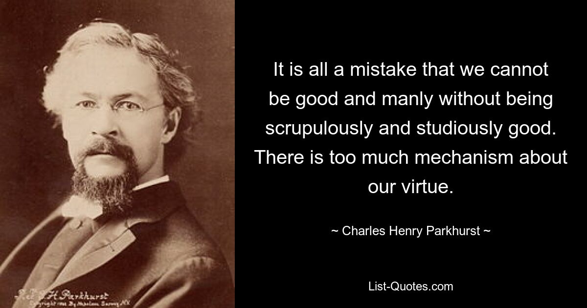 It is all a mistake that we cannot be good and manly without being scrupulously and studiously good. There is too much mechanism about our virtue. — © Charles Henry Parkhurst