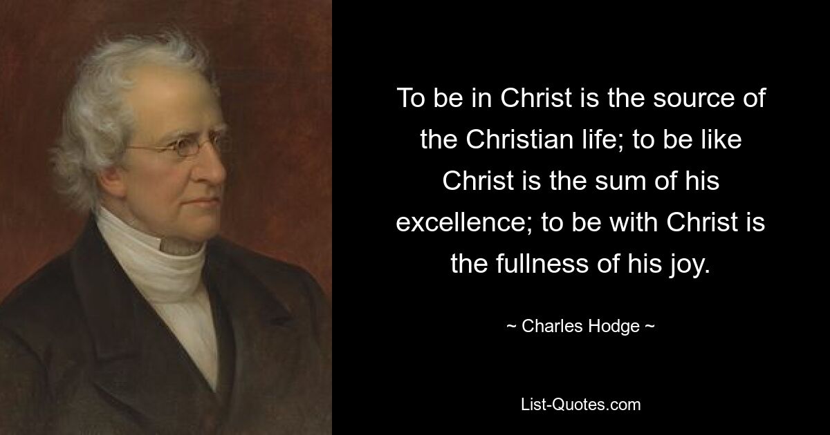 To be in Christ is the source of the Christian life; to be like Christ is the sum of his excellence; to be with Christ is the fullness of his joy. — © Charles Hodge