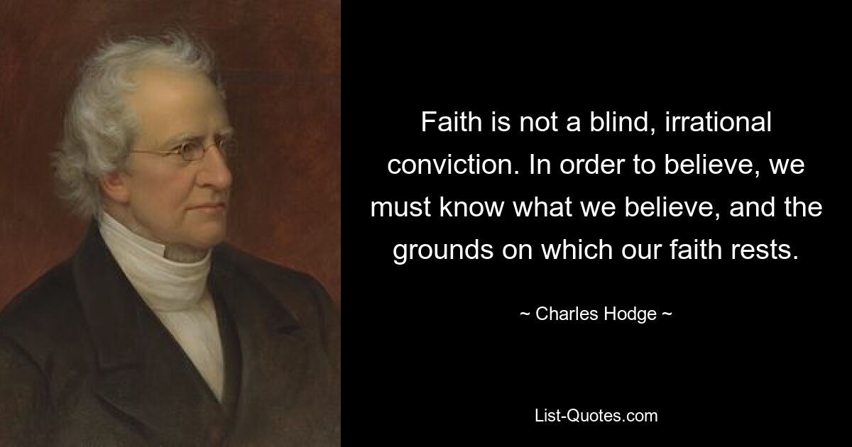 Faith is not a blind, irrational conviction. In order to believe, we must know what we believe, and the grounds on which our faith rests. — © Charles Hodge