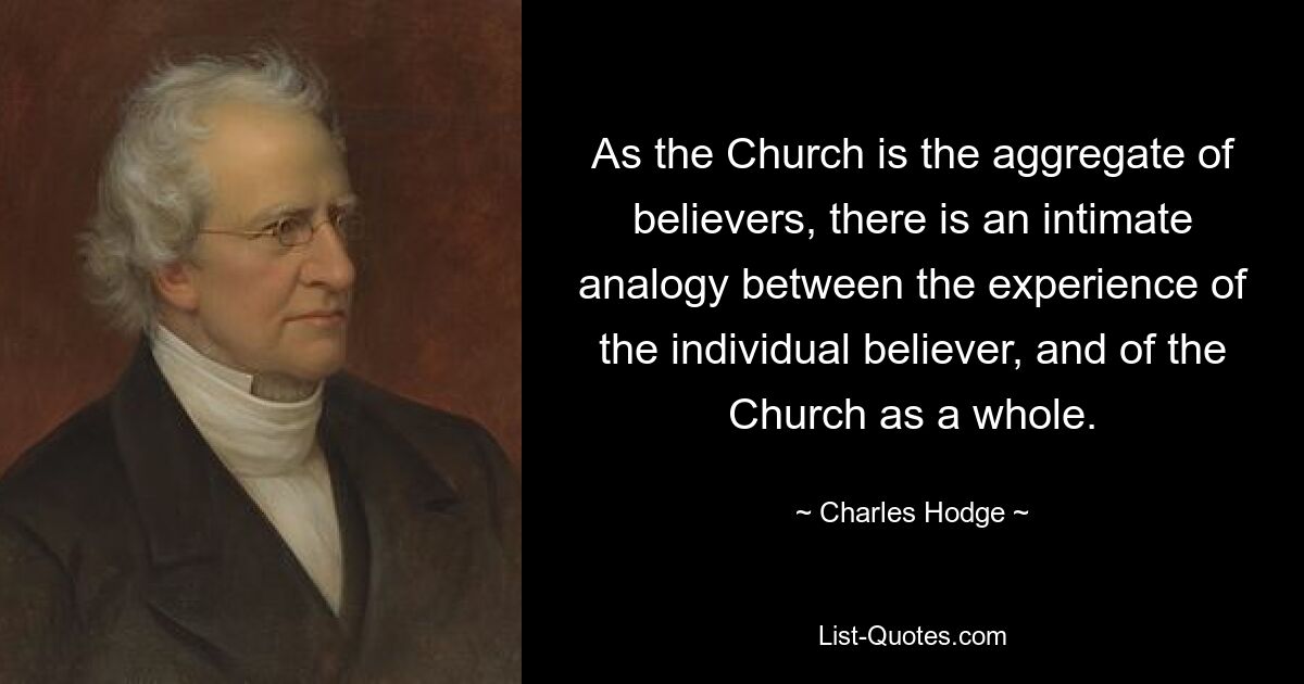 As the Church is the aggregate of believers, there is an intimate analogy between the experience of the individual believer, and of the Church as a whole. — © Charles Hodge