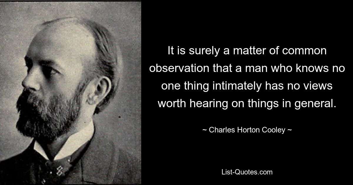 It is surely a matter of common observation that a man who knows no one thing intimately has no views worth hearing on things in general. — © Charles Horton Cooley