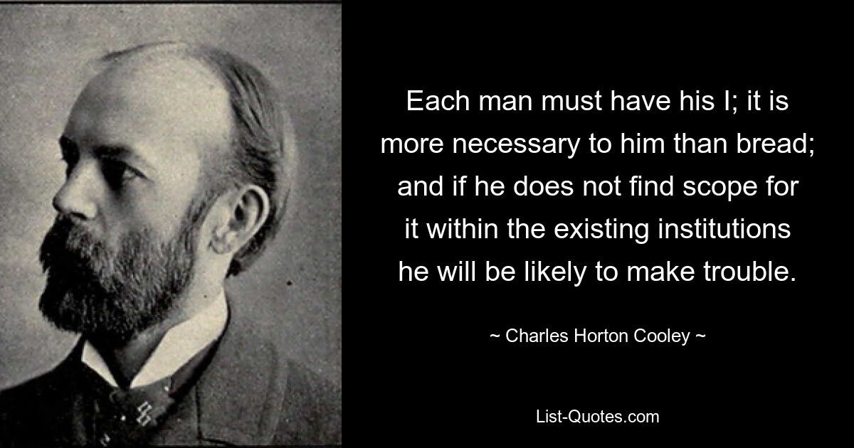 Jeder Mann muss sein Ich haben; es ist für ihn notwendiger als Brot; und wenn er innerhalb der bestehenden Institutionen keinen Spielraum dafür findet, wird er wahrscheinlich Ärger machen. — © Charles Horton Cooley 