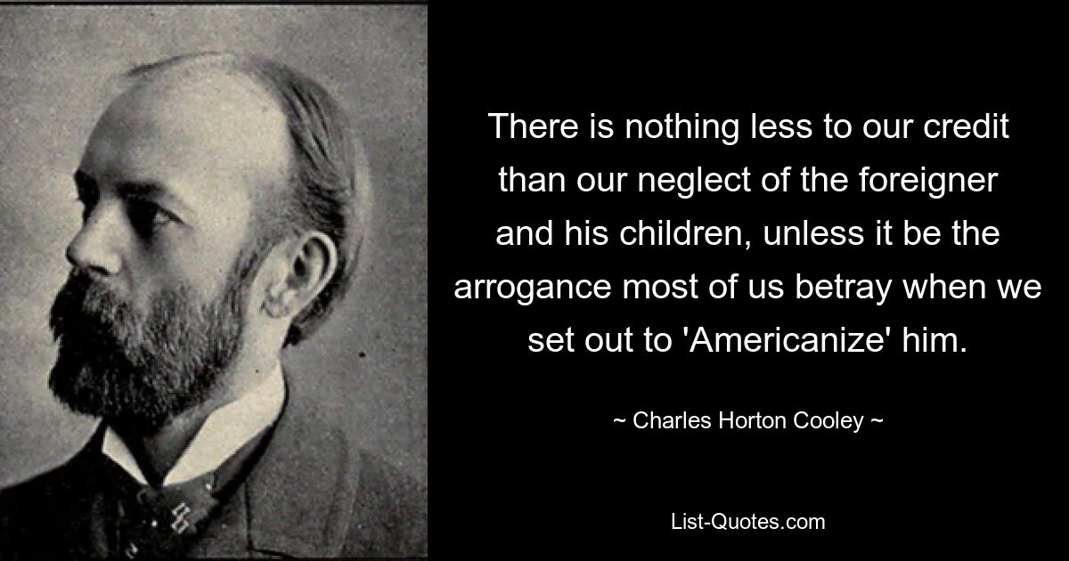 There is nothing less to our credit than our neglect of the foreigner and his children, unless it be the arrogance most of us betray when we set out to 'Americanize' him. — © Charles Horton Cooley