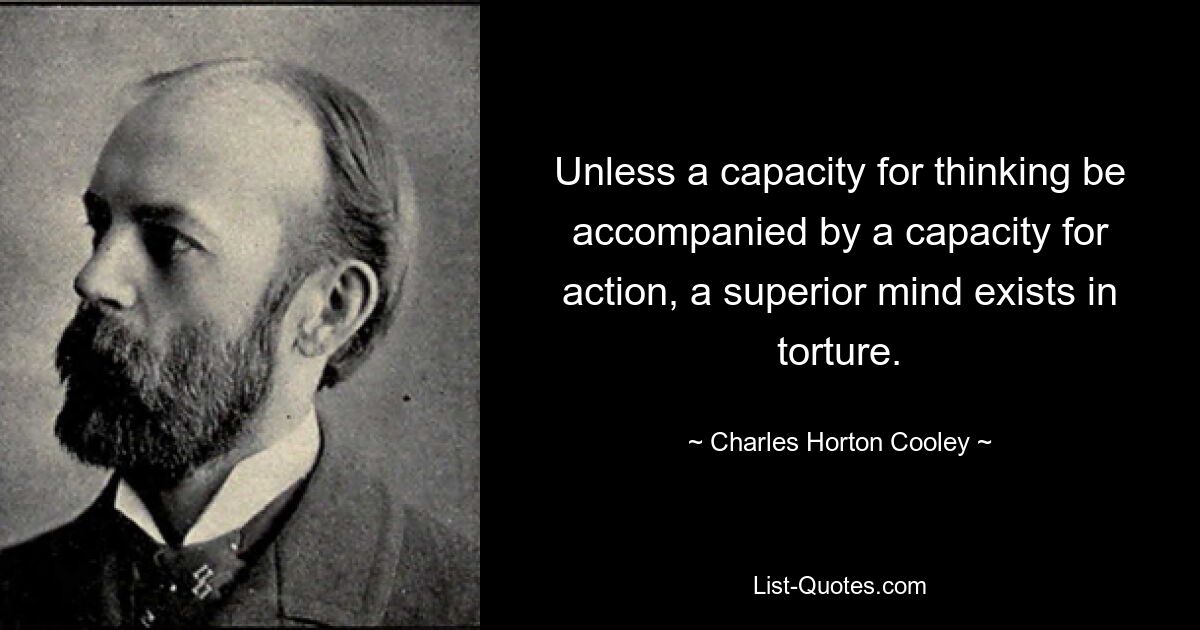 Unless a capacity for thinking be accompanied by a capacity for action, a superior mind exists in torture. — © Charles Horton Cooley