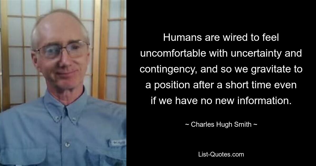 Humans are wired to feel uncomfortable with uncertainty and contingency, and so we gravitate to a position after a short time even if we have no new information. — © Charles Hugh Smith