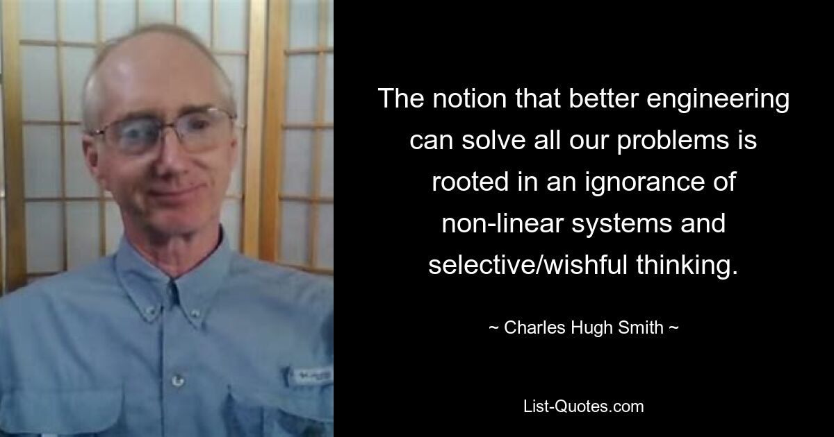 The notion that better engineering can solve all our problems is rooted in an ignorance of non-linear systems and selective/wishful thinking. — © Charles Hugh Smith