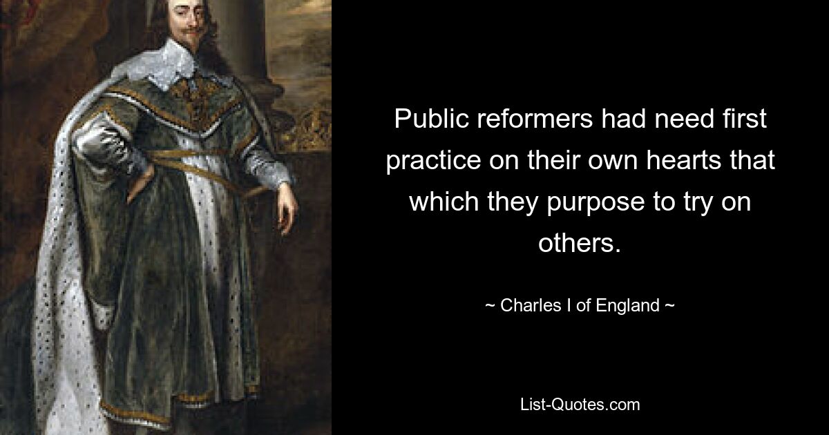 Public reformers had need first practice on their own hearts that which they purpose to try on others. — © Charles I of England